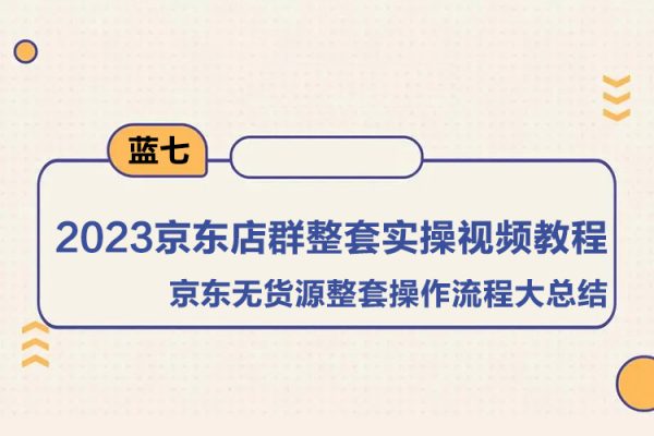 蓝七·2023京东店群整套实操视频教程，京东无货源整套操作流程大总结，减少信息差，有效做店发展