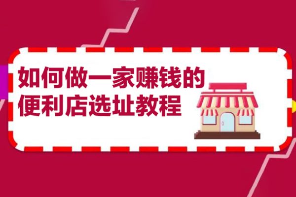 200w粉丝大V教你如何做一家赚钱的便利店选址教程