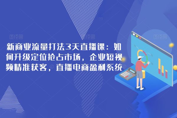 新商业流量打法3天直播课：如何升级定位抢占市场，企业短视频精准获客，直播电商盈利系统