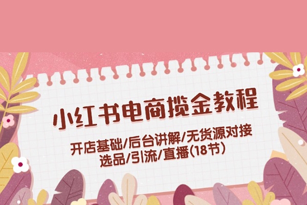 小红书电商揽金教程：开店基础/后台讲解/无货源对接/选品/引流/直播(18节)
