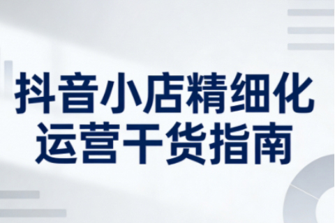 抖音小店精细化运营干货指南新版，助力商家系统提升店铺运营能力